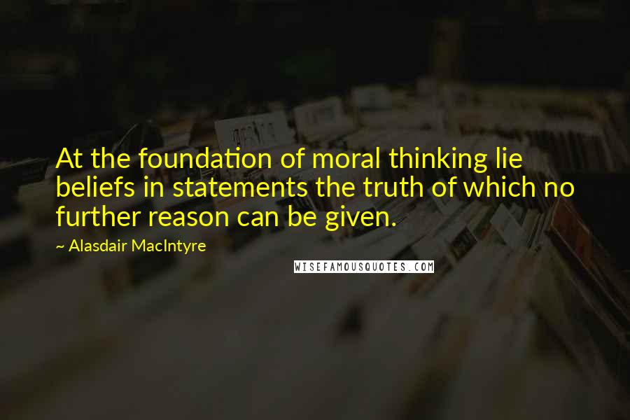 Alasdair MacIntyre Quotes: At the foundation of moral thinking lie beliefs in statements the truth of which no further reason can be given.
