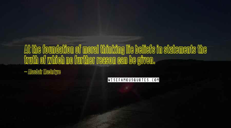 Alasdair MacIntyre Quotes: At the foundation of moral thinking lie beliefs in statements the truth of which no further reason can be given.