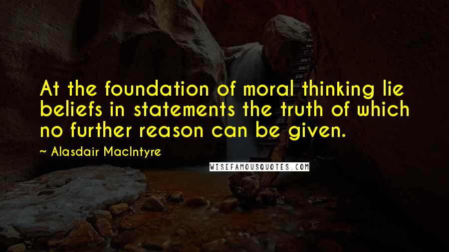 Alasdair MacIntyre Quotes: At the foundation of moral thinking lie beliefs in statements the truth of which no further reason can be given.