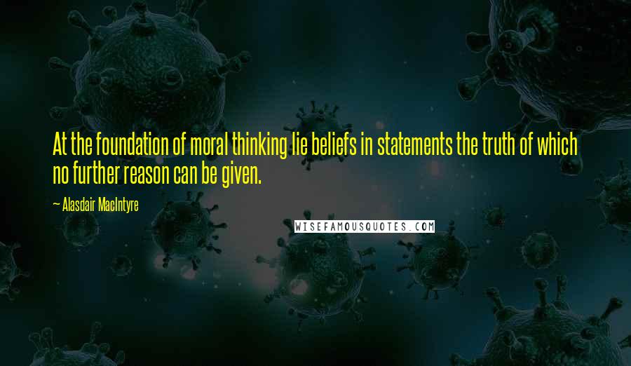 Alasdair MacIntyre Quotes: At the foundation of moral thinking lie beliefs in statements the truth of which no further reason can be given.