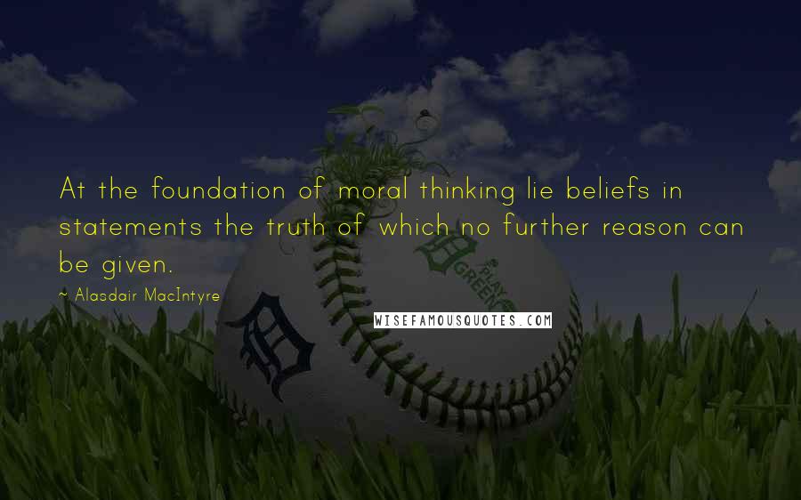Alasdair MacIntyre Quotes: At the foundation of moral thinking lie beliefs in statements the truth of which no further reason can be given.