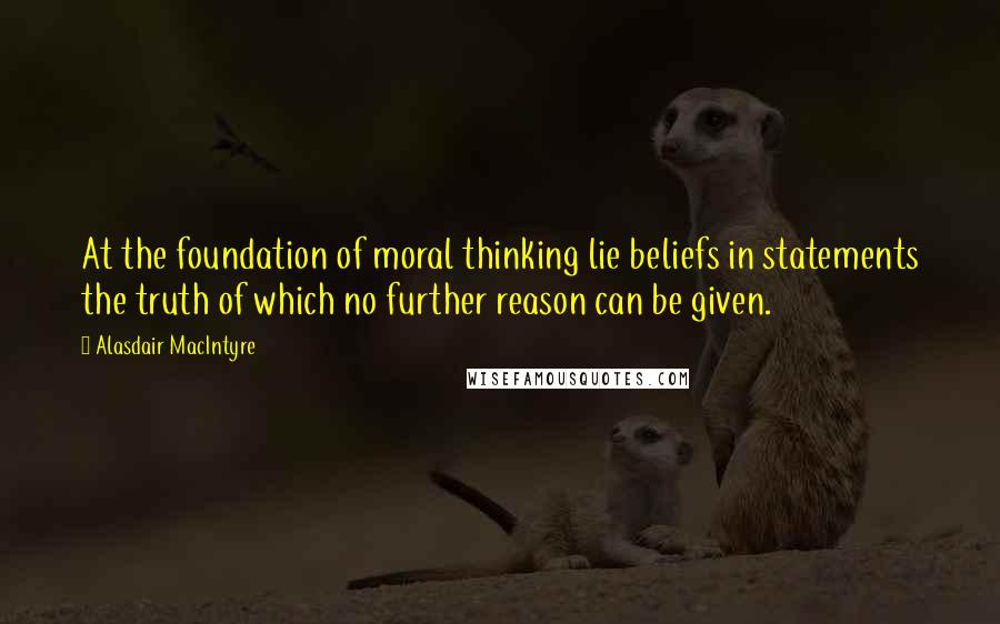 Alasdair MacIntyre Quotes: At the foundation of moral thinking lie beliefs in statements the truth of which no further reason can be given.