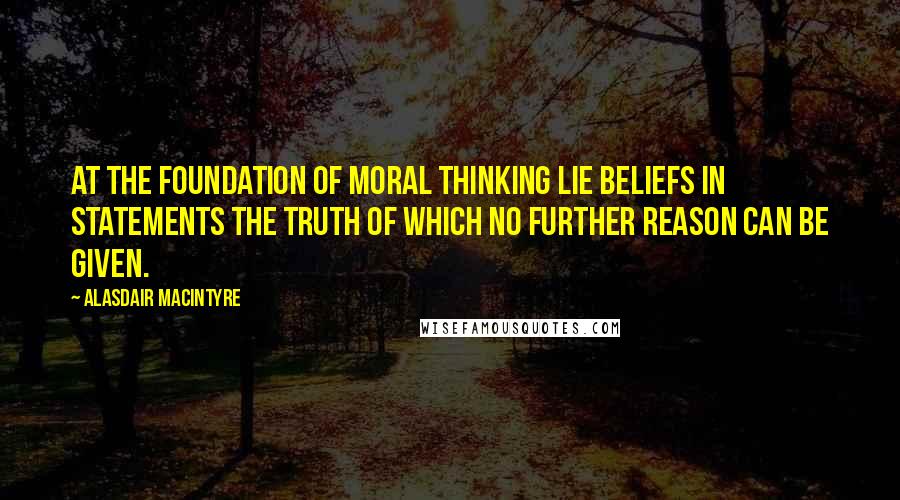 Alasdair MacIntyre Quotes: At the foundation of moral thinking lie beliefs in statements the truth of which no further reason can be given.