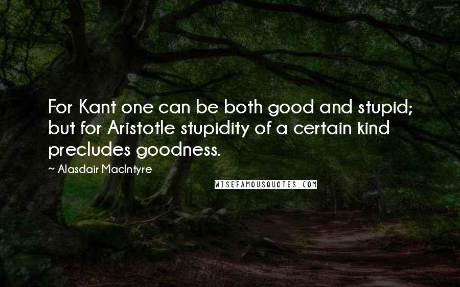 Alasdair MacIntyre Quotes: For Kant one can be both good and stupid; but for Aristotle stupidity of a certain kind precludes goodness.