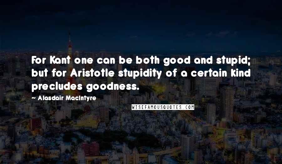 Alasdair MacIntyre Quotes: For Kant one can be both good and stupid; but for Aristotle stupidity of a certain kind precludes goodness.