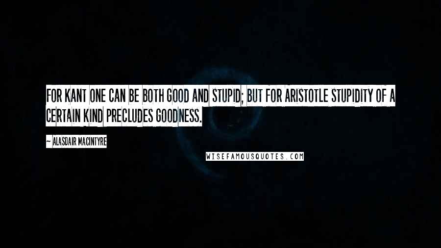 Alasdair MacIntyre Quotes: For Kant one can be both good and stupid; but for Aristotle stupidity of a certain kind precludes goodness.