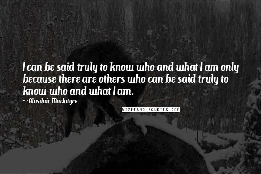 Alasdair MacIntyre Quotes: I can be said truly to know who and what I am only because there are others who can be said truly to know who and what I am.