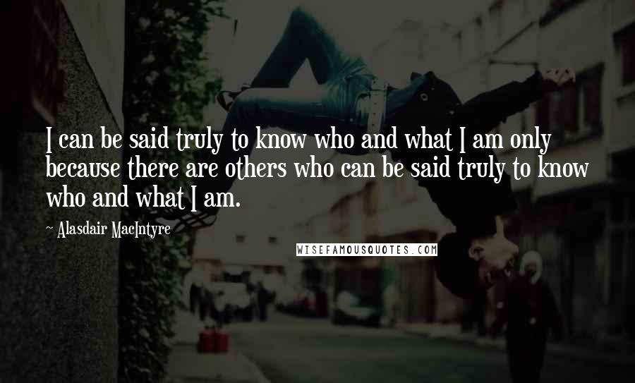 Alasdair MacIntyre Quotes: I can be said truly to know who and what I am only because there are others who can be said truly to know who and what I am.