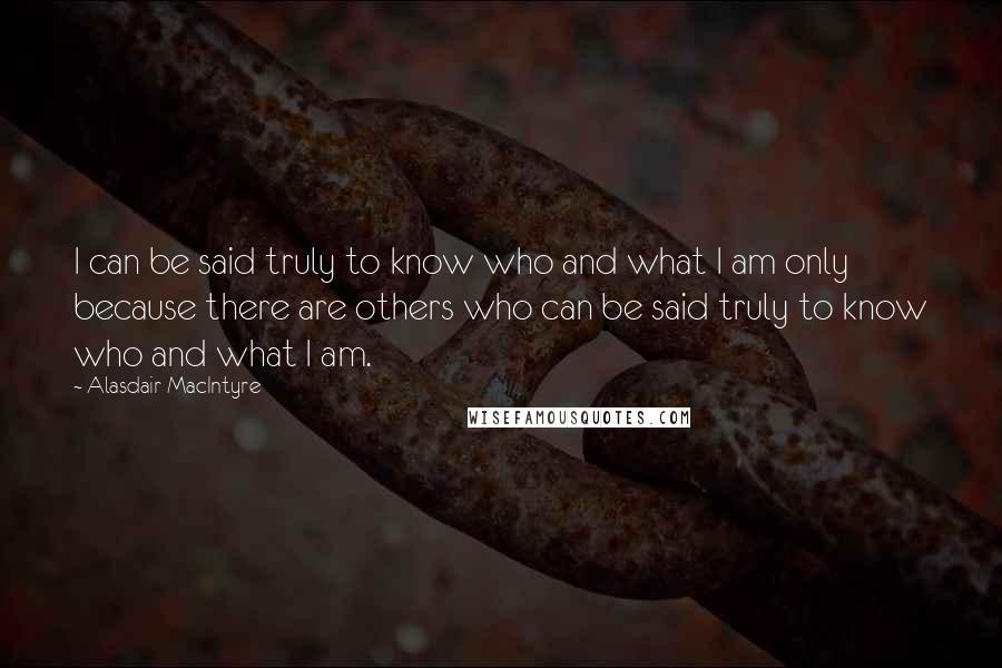 Alasdair MacIntyre Quotes: I can be said truly to know who and what I am only because there are others who can be said truly to know who and what I am.