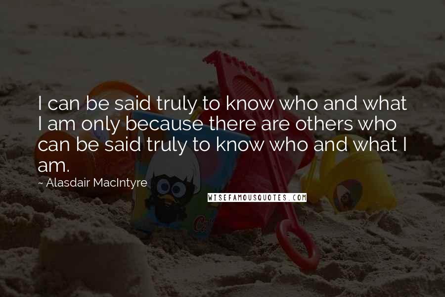Alasdair MacIntyre Quotes: I can be said truly to know who and what I am only because there are others who can be said truly to know who and what I am.