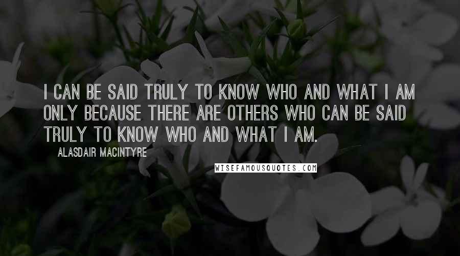 Alasdair MacIntyre Quotes: I can be said truly to know who and what I am only because there are others who can be said truly to know who and what I am.