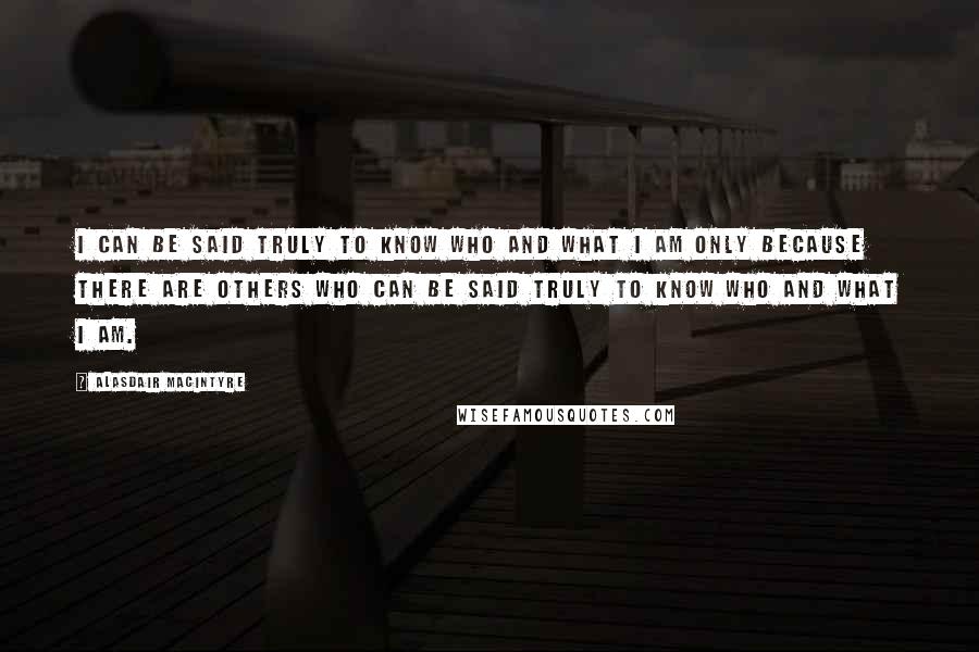 Alasdair MacIntyre Quotes: I can be said truly to know who and what I am only because there are others who can be said truly to know who and what I am.