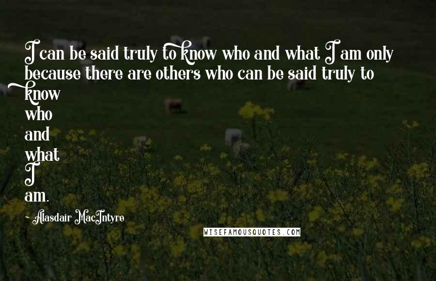 Alasdair MacIntyre Quotes: I can be said truly to know who and what I am only because there are others who can be said truly to know who and what I am.