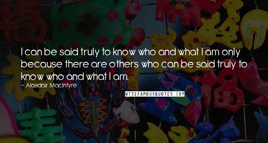 Alasdair MacIntyre Quotes: I can be said truly to know who and what I am only because there are others who can be said truly to know who and what I am.