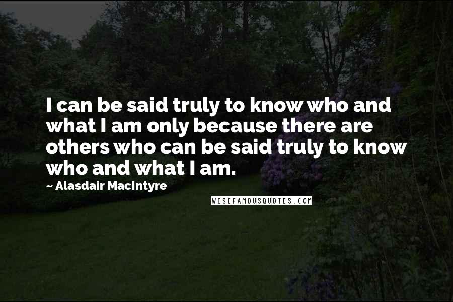Alasdair MacIntyre Quotes: I can be said truly to know who and what I am only because there are others who can be said truly to know who and what I am.