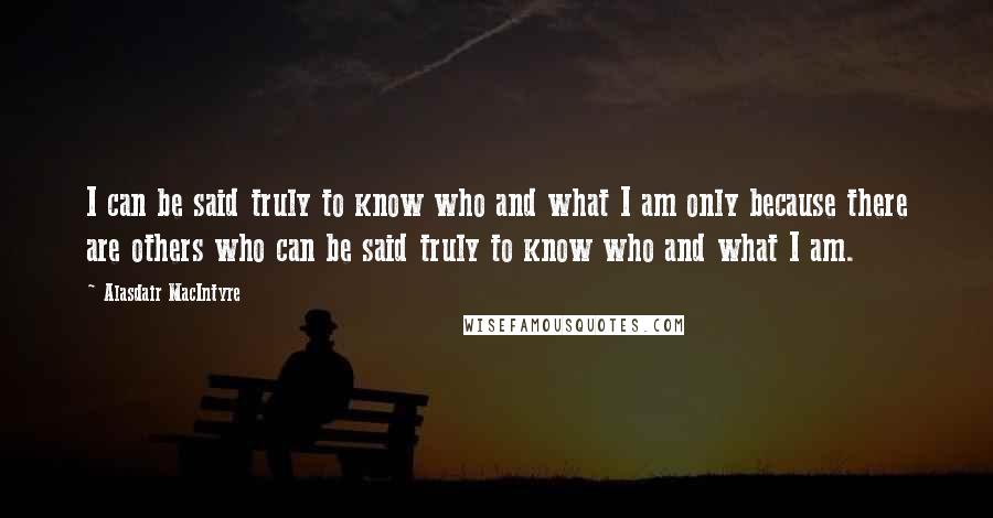 Alasdair MacIntyre Quotes: I can be said truly to know who and what I am only because there are others who can be said truly to know who and what I am.