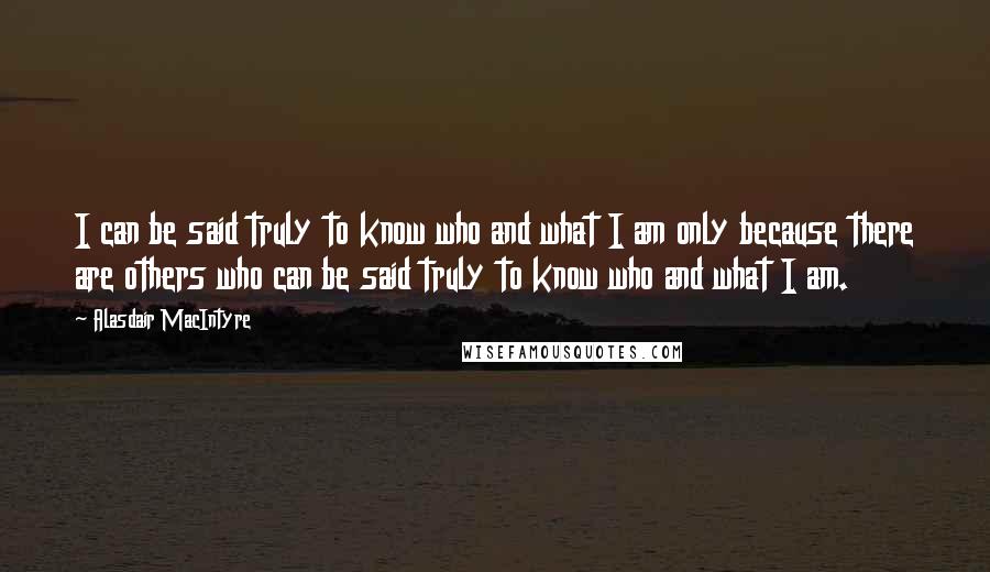 Alasdair MacIntyre Quotes: I can be said truly to know who and what I am only because there are others who can be said truly to know who and what I am.