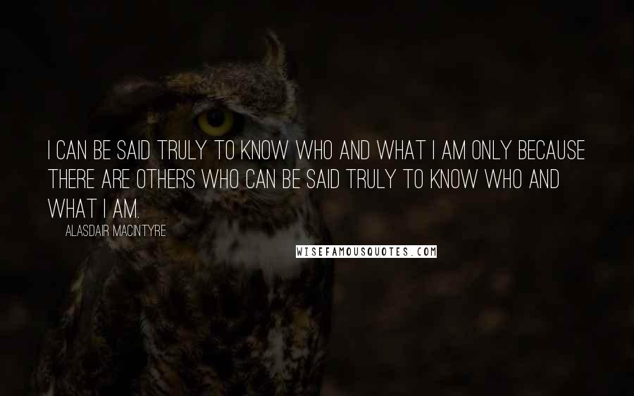 Alasdair MacIntyre Quotes: I can be said truly to know who and what I am only because there are others who can be said truly to know who and what I am.