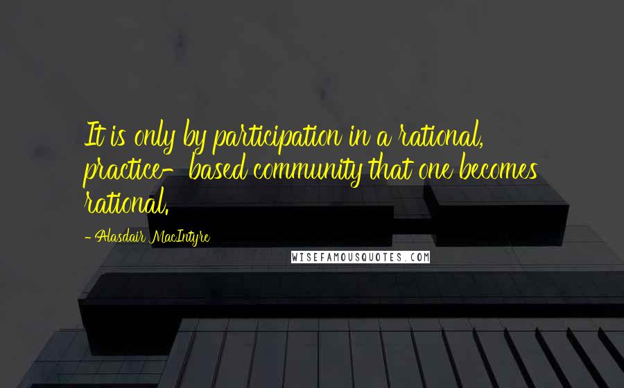 Alasdair MacIntyre Quotes: It is only by participation in a rational, practice-based community that one becomes rational.