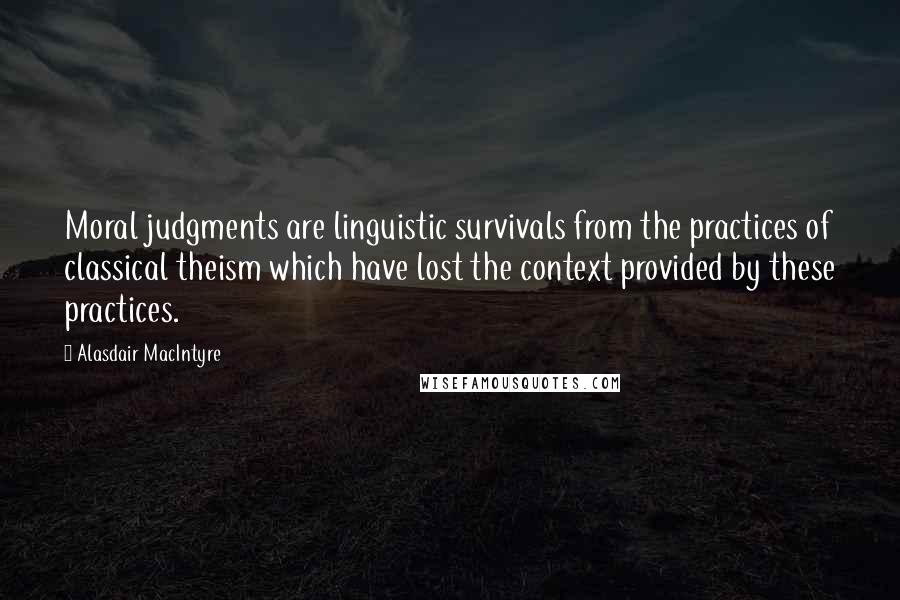 Alasdair MacIntyre Quotes: Moral judgments are linguistic survivals from the practices of classical theism which have lost the context provided by these practices.