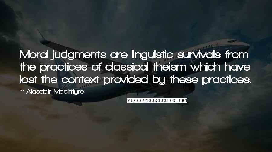 Alasdair MacIntyre Quotes: Moral judgments are linguistic survivals from the practices of classical theism which have lost the context provided by these practices.