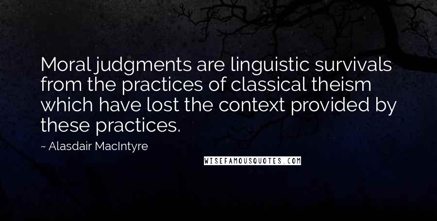 Alasdair MacIntyre Quotes: Moral judgments are linguistic survivals from the practices of classical theism which have lost the context provided by these practices.