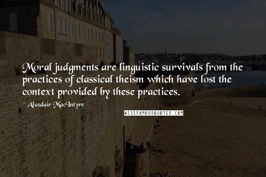 Alasdair MacIntyre Quotes: Moral judgments are linguistic survivals from the practices of classical theism which have lost the context provided by these practices.