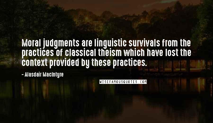 Alasdair MacIntyre Quotes: Moral judgments are linguistic survivals from the practices of classical theism which have lost the context provided by these practices.