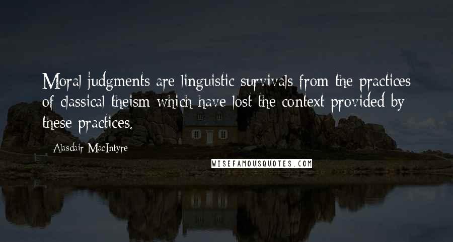 Alasdair MacIntyre Quotes: Moral judgments are linguistic survivals from the practices of classical theism which have lost the context provided by these practices.