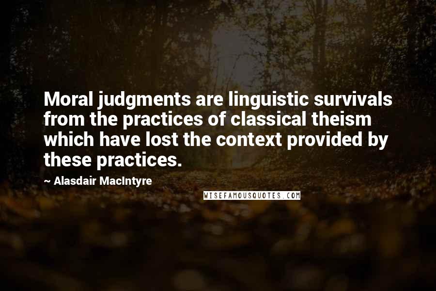 Alasdair MacIntyre Quotes: Moral judgments are linguistic survivals from the practices of classical theism which have lost the context provided by these practices.