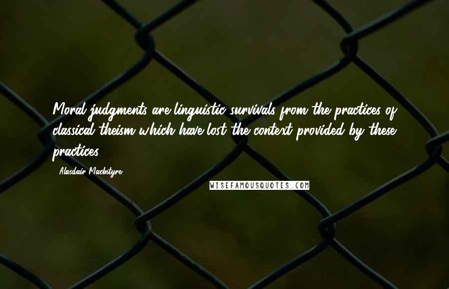 Alasdair MacIntyre Quotes: Moral judgments are linguistic survivals from the practices of classical theism which have lost the context provided by these practices.