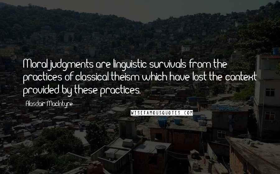 Alasdair MacIntyre Quotes: Moral judgments are linguistic survivals from the practices of classical theism which have lost the context provided by these practices.