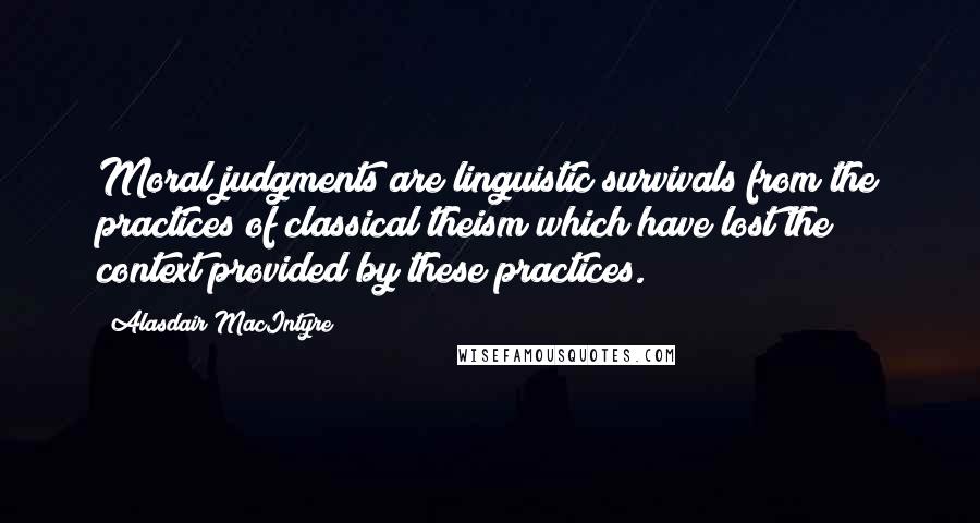 Alasdair MacIntyre Quotes: Moral judgments are linguistic survivals from the practices of classical theism which have lost the context provided by these practices.