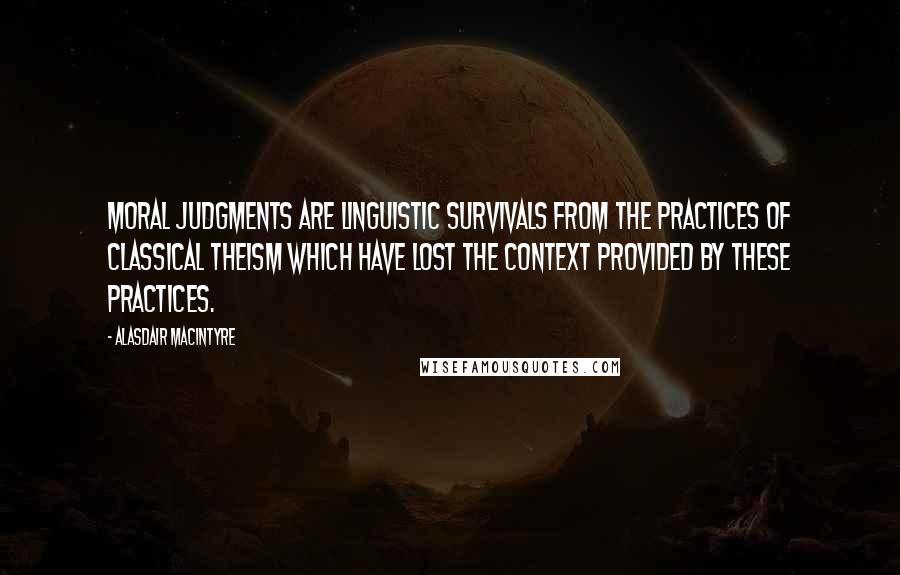 Alasdair MacIntyre Quotes: Moral judgments are linguistic survivals from the practices of classical theism which have lost the context provided by these practices.