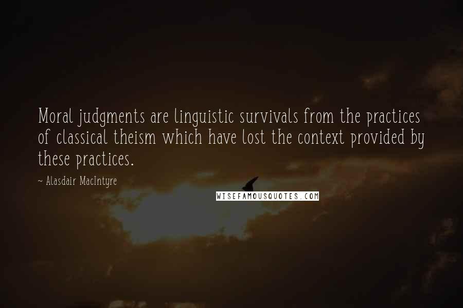 Alasdair MacIntyre Quotes: Moral judgments are linguistic survivals from the practices of classical theism which have lost the context provided by these practices.