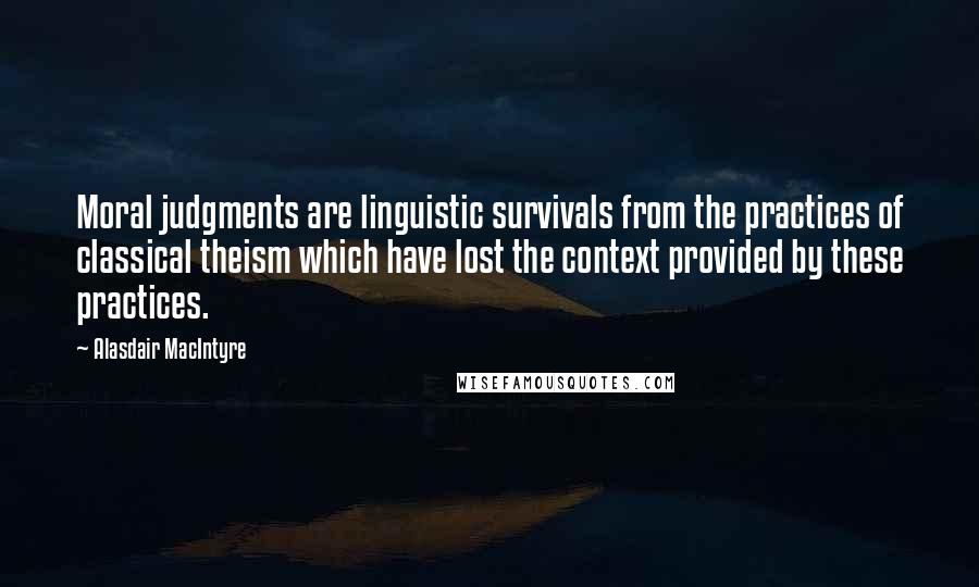 Alasdair MacIntyre Quotes: Moral judgments are linguistic survivals from the practices of classical theism which have lost the context provided by these practices.