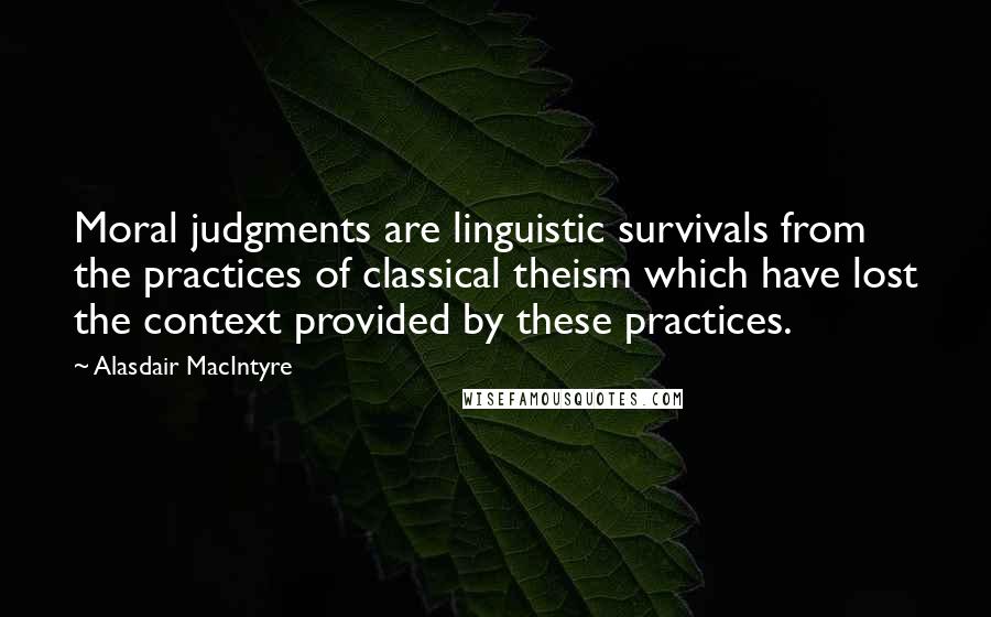 Alasdair MacIntyre Quotes: Moral judgments are linguistic survivals from the practices of classical theism which have lost the context provided by these practices.