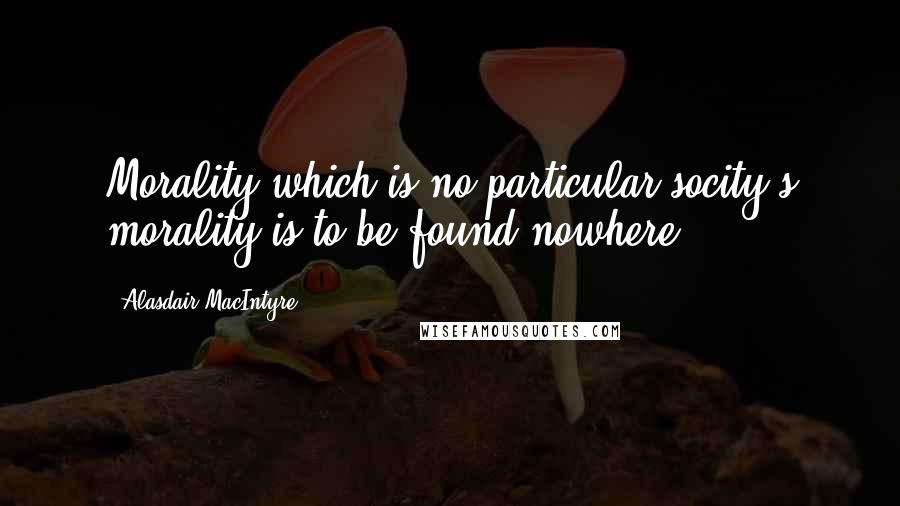 Alasdair MacIntyre Quotes: Morality which is no particular socity's morality is to be found nowhere.
