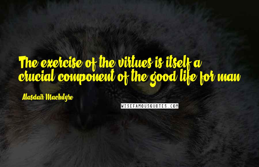 Alasdair MacIntyre Quotes: The exercise of the virtues is itself a crucial component of the good life for man