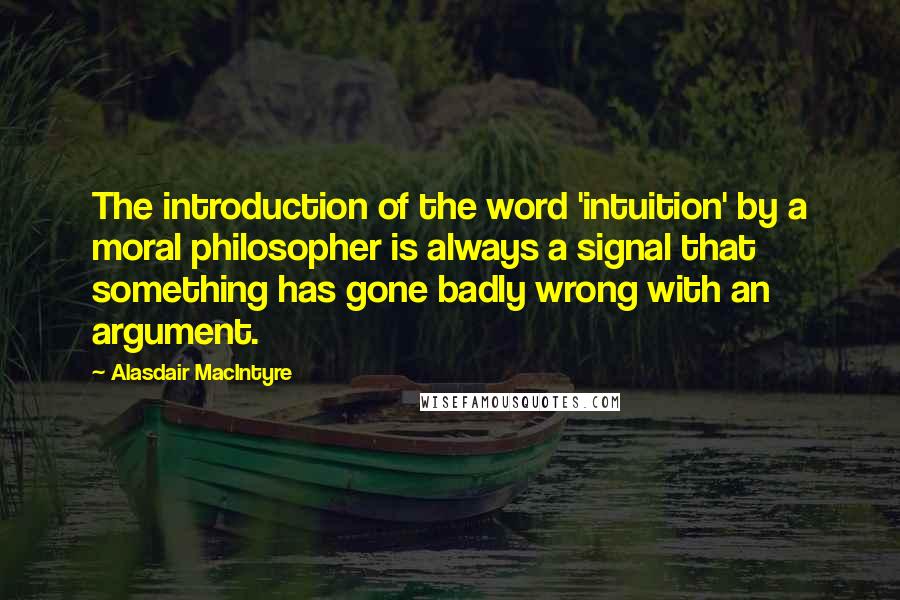 Alasdair MacIntyre Quotes: The introduction of the word 'intuition' by a moral philosopher is always a signal that something has gone badly wrong with an argument.