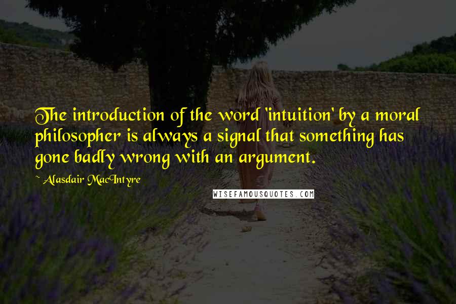 Alasdair MacIntyre Quotes: The introduction of the word 'intuition' by a moral philosopher is always a signal that something has gone badly wrong with an argument.