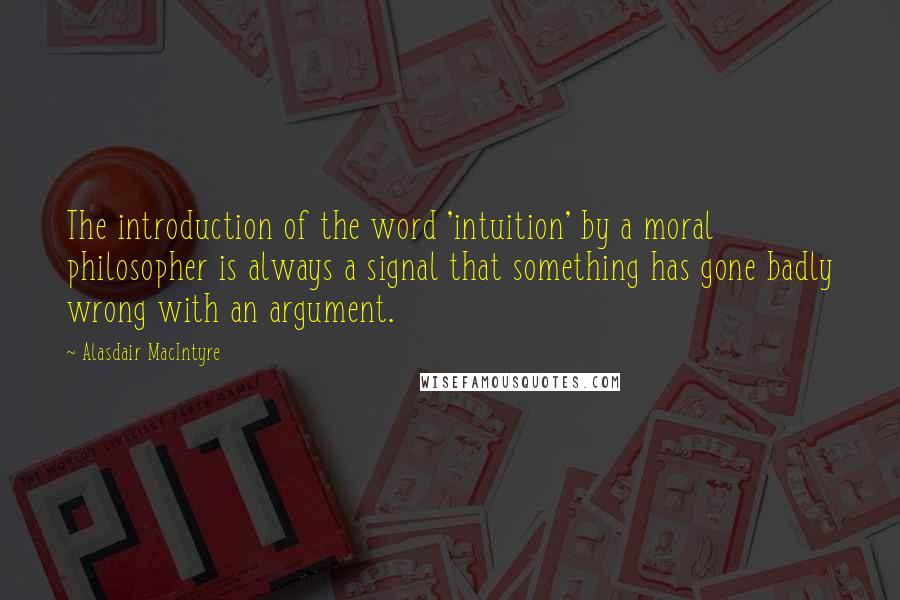 Alasdair MacIntyre Quotes: The introduction of the word 'intuition' by a moral philosopher is always a signal that something has gone badly wrong with an argument.