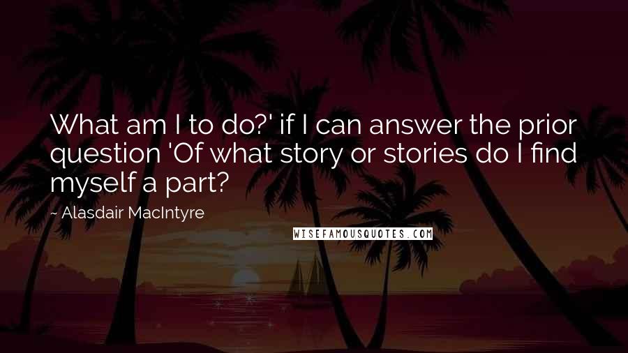 Alasdair MacIntyre Quotes: What am I to do?' if I can answer the prior question 'Of what story or stories do I find myself a part?