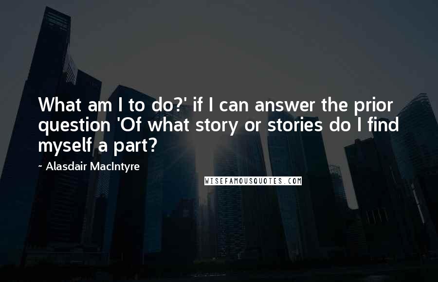 Alasdair MacIntyre Quotes: What am I to do?' if I can answer the prior question 'Of what story or stories do I find myself a part?