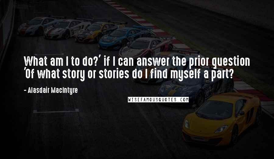 Alasdair MacIntyre Quotes: What am I to do?' if I can answer the prior question 'Of what story or stories do I find myself a part?