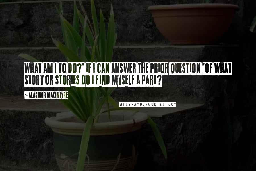 Alasdair MacIntyre Quotes: What am I to do?' if I can answer the prior question 'Of what story or stories do I find myself a part?