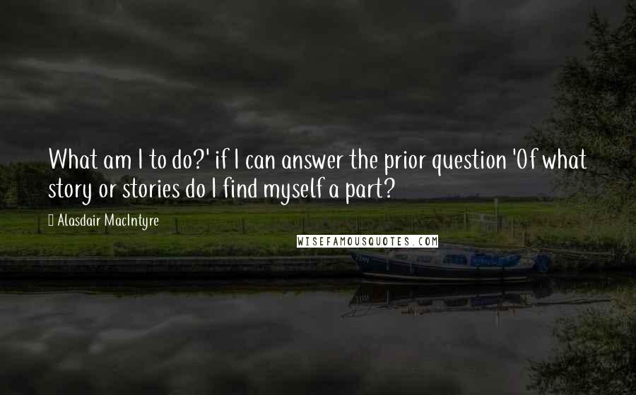 Alasdair MacIntyre Quotes: What am I to do?' if I can answer the prior question 'Of what story or stories do I find myself a part?