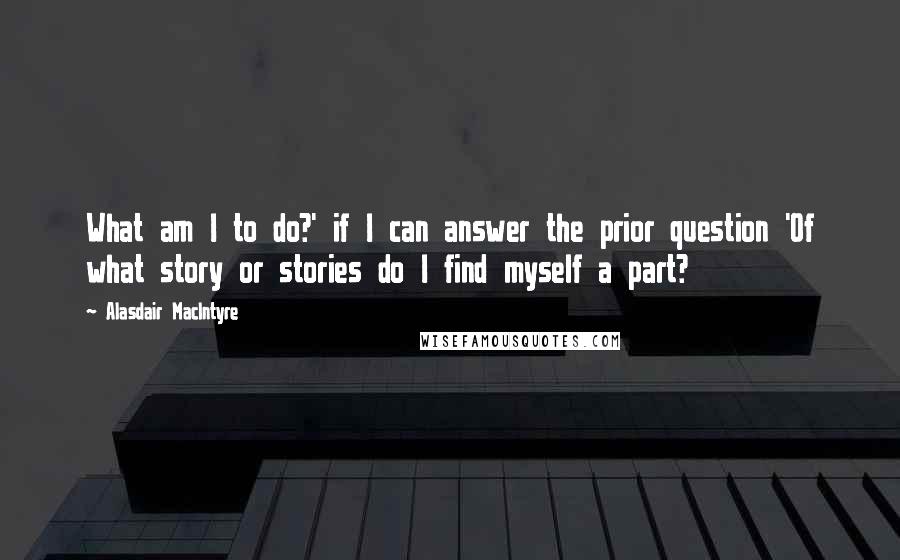 Alasdair MacIntyre Quotes: What am I to do?' if I can answer the prior question 'Of what story or stories do I find myself a part?