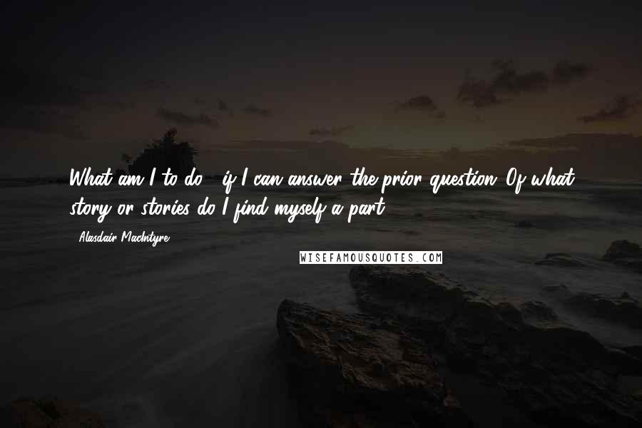 Alasdair MacIntyre Quotes: What am I to do?' if I can answer the prior question 'Of what story or stories do I find myself a part?