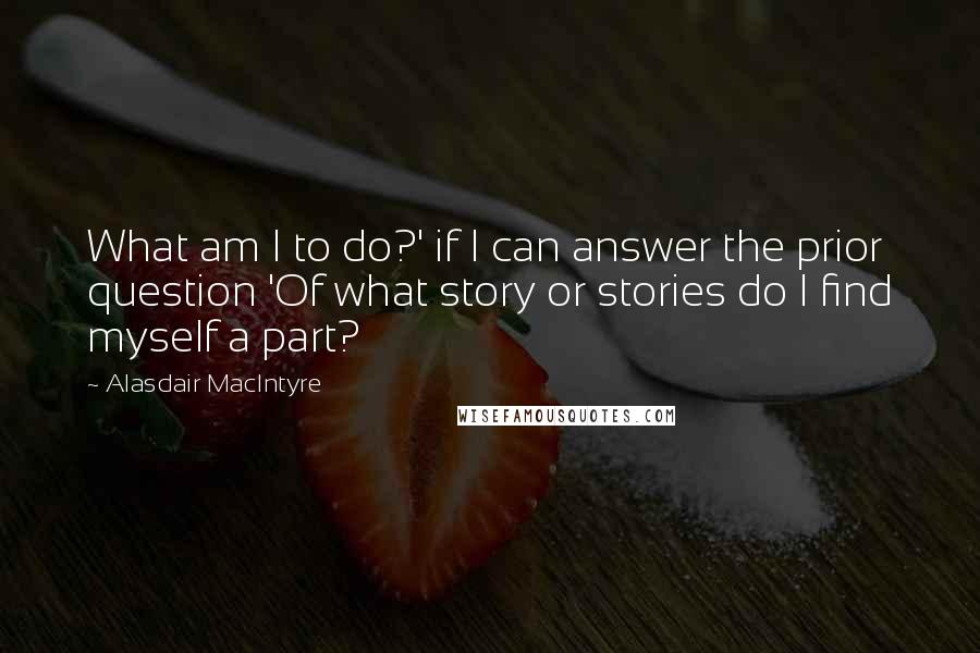 Alasdair MacIntyre Quotes: What am I to do?' if I can answer the prior question 'Of what story or stories do I find myself a part?